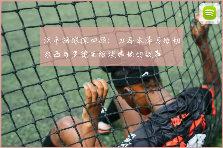 沃辛顿球探回顾：力荐本泽马给切尔西与罗德里给埃弗顿的故事