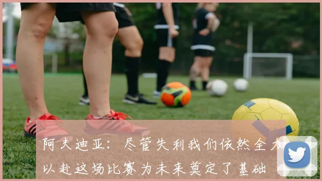 阿夫迪亚：尽管失利我们依然全力以赴这场比赛为未来奠定了基础