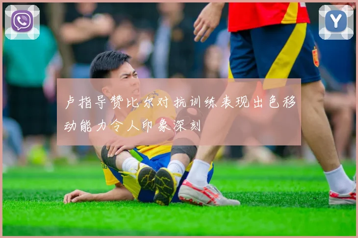 卢指导赞比尔对抗训练表现出色移动能力令人印象深刻