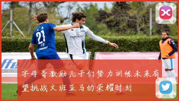 字母哥激励儿子们努力训练未来有望挑战文班亚马的荣耀时刻