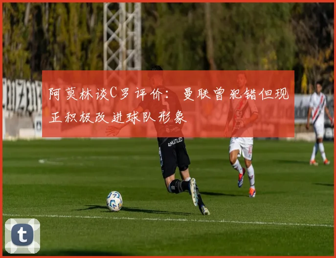 阿莫林谈C罗评价：曼联曾犯错但现正积极改进球队形象