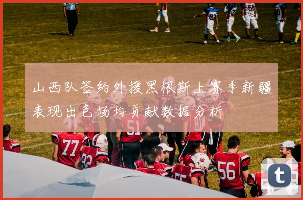 山西队签约外援黑根斯上赛季新疆表现出色场均贡献数据分析