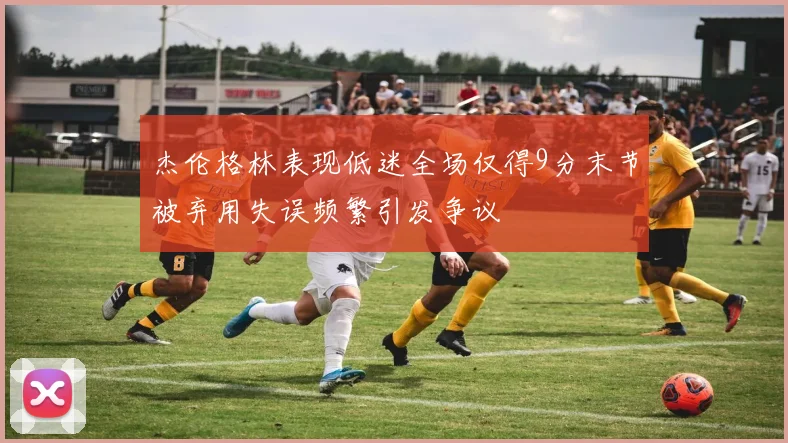 杰伦格林表现低迷全场仅得9分末节被弃用失误频繁引发争议