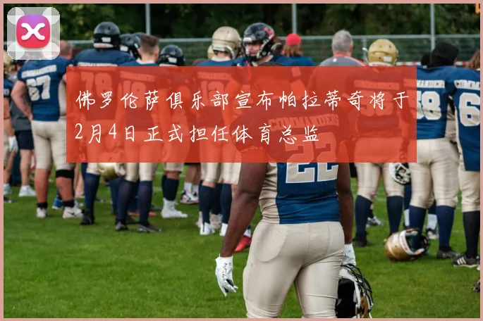佛罗伦萨俱乐部宣布帕拉蒂奇将于2月4日正式担任体育总监