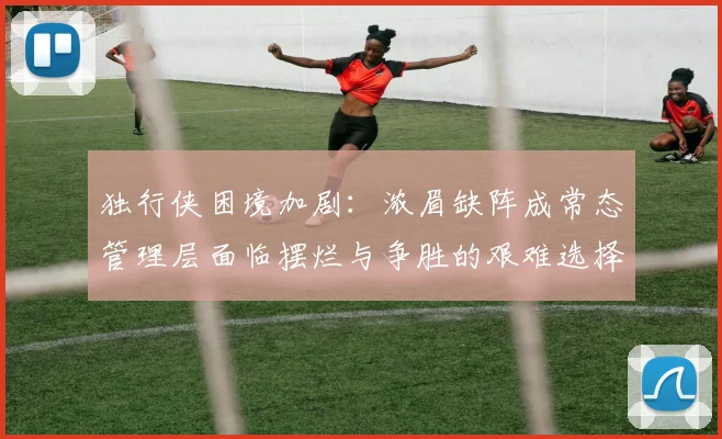 独行侠困境加剧：浓眉缺阵成常态管理层面临摆烂与争胜的艰难选择