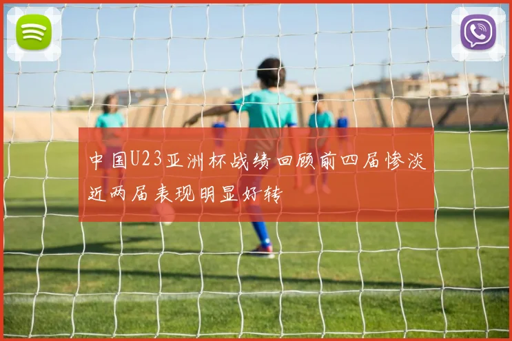 中国U23亚洲杯战绩回顾前四届惨淡近两届表现明显好转