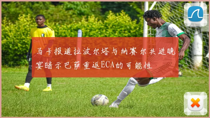 马卡报道拉波尔塔与纳赛尔共进晚宴暗示巴萨重返ECA的可能性