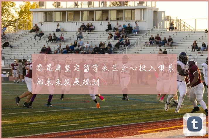 恩昆库坚定留守米兰全心投入俱乐部未来发展规划