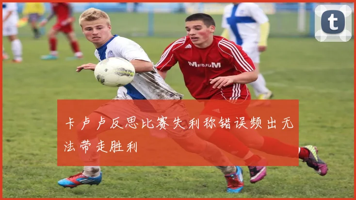 卡卢卢反思比赛失利称错误频出无法带走胜利