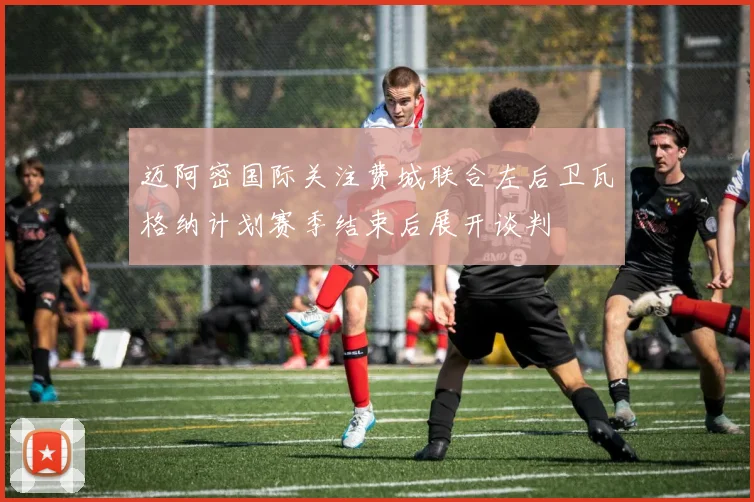 迈阿密国际关注费城联合左后卫瓦格纳计划赛季结束后展开谈判
