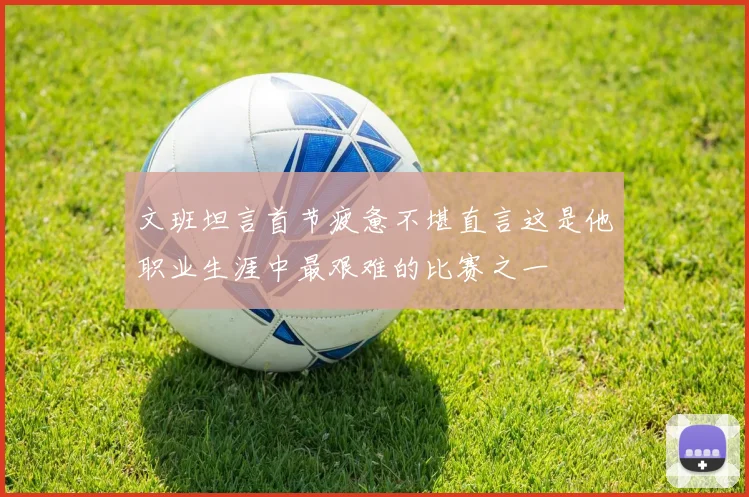 文班坦言首节疲惫不堪直言这是他职业生涯中最艰难的比赛之一