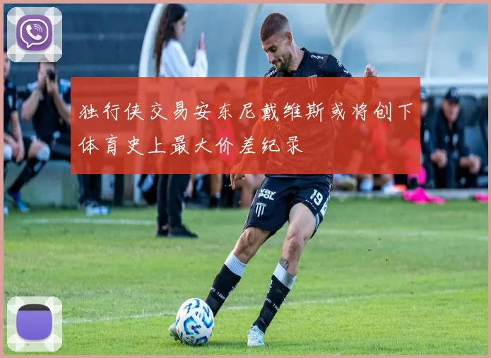 独行侠交易安东尼戴维斯或将创下体育史上最大价差纪录