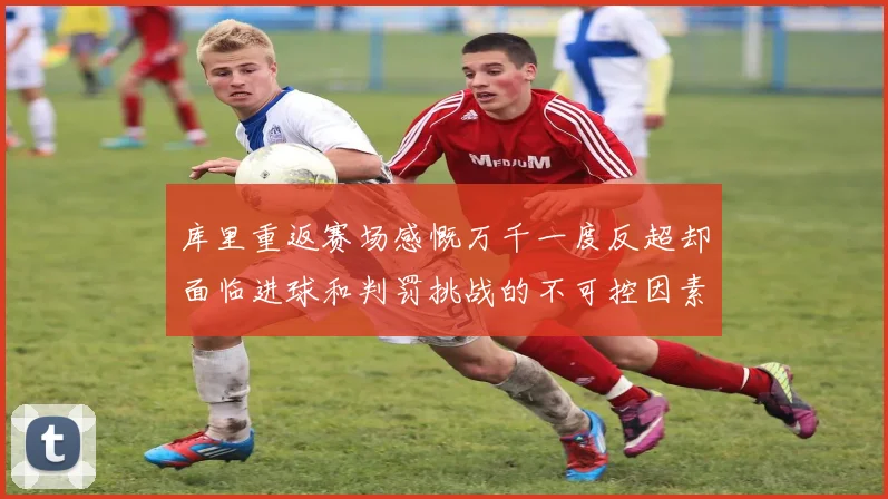 库里重返赛场感慨万千一度反超却面临进球和判罚挑战的不可控因素