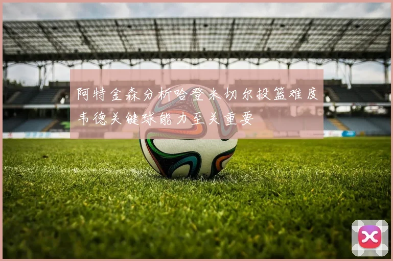 阿特金森分析哈登米切尔投篮难度韦德关键球能力至关重要