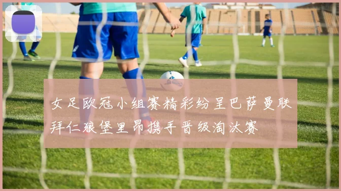 女足欧冠小组赛精彩纷呈巴萨曼联拜仁狼堡里昂携手晋级淘汰赛