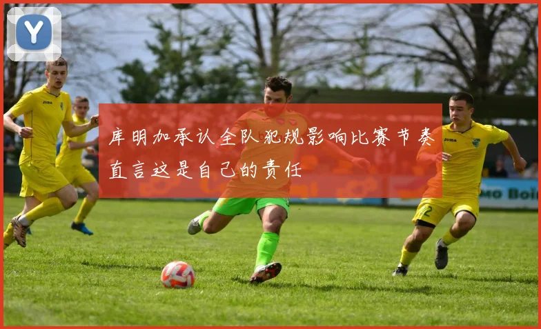 库明加承认全队犯规影响比赛节奏直言这是自己的责任