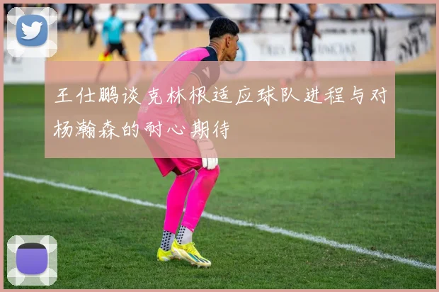 王仕鹏谈克林根适应球队进程与对杨瀚森的耐心期待
