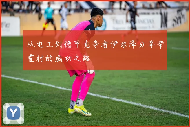 从电工到德甲竞争者伊尔泽分享带霍村的成功之路