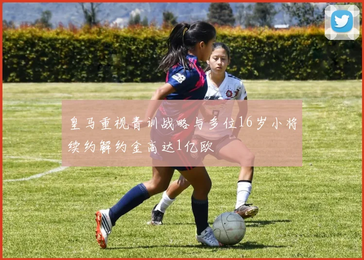 皇马重视青训战略与多位16岁小将续约解约金高达1亿欧