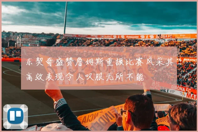 东契奇盛赞詹姆斯重振比赛风采其高效表现令人叹服无所不能