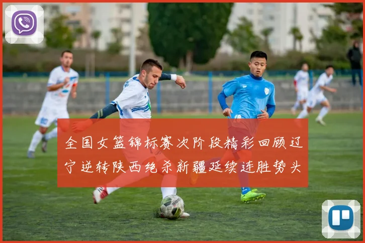 全国女篮锦标赛次阶段精彩回顾辽宁逆转陕西绝杀新疆延续连胜势头