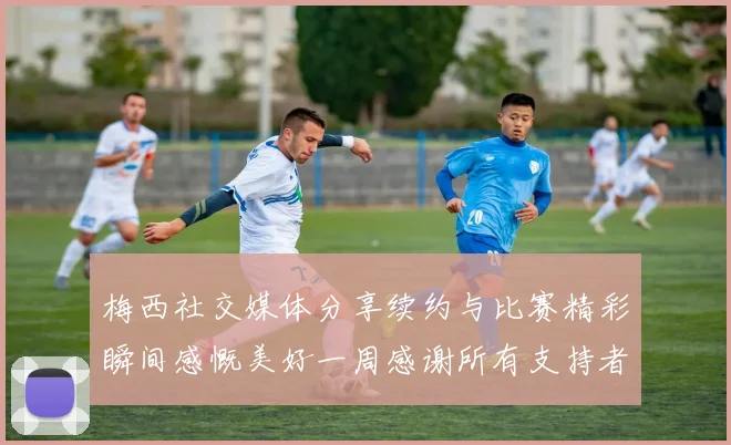 梅西社交媒体分享续约与比赛精彩瞬间感慨美好一周感谢所有支持者