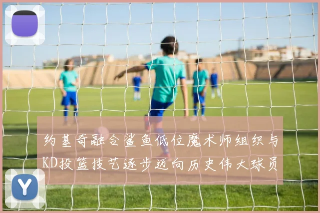 约基奇融合鲨鱼低位魔术师组织与KD投篮技艺逐步迈向历史伟大球员之路