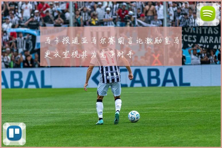 马卡报道亚马尔赛前言论激励皇马更衣室视其为竞争对手